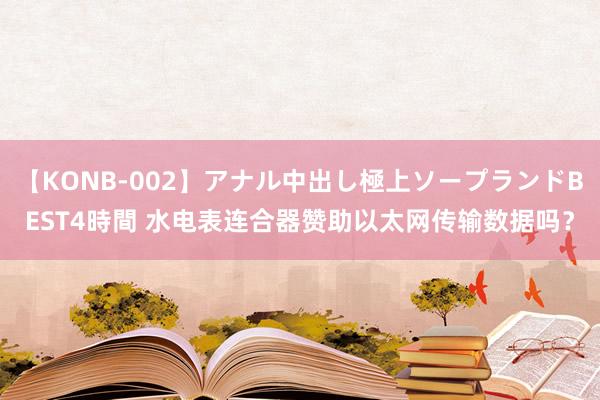 【KONB-002】アナル中出し極上ソープランドBEST4時間 水电表连合器赞助以太网传输数据吗？