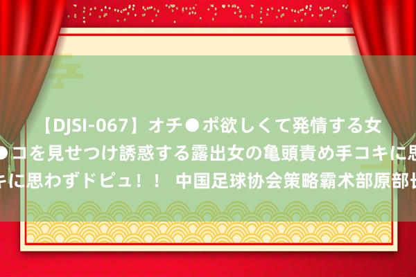 【DJSI-067】オチ●ポ欲しくて発情する女たち ところ構わずオマ●コを見せつけ誘惑する露出女の亀頭責め手コキに思わずドピュ！！ 中国足球协会策略霸术部原部长戚军纳贿案一审开庭