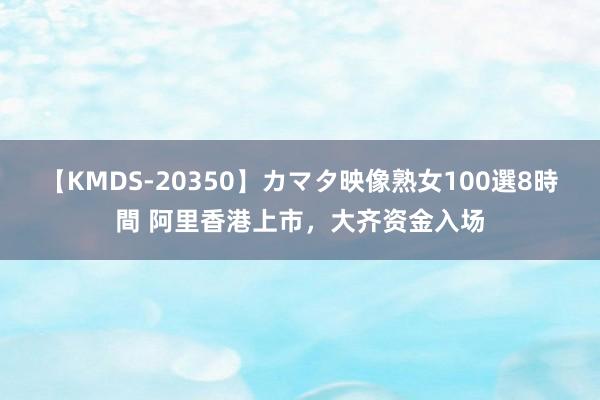 【KMDS-20350】カマタ映像熟女100選8時間 阿里香港上市，大齐资金入场