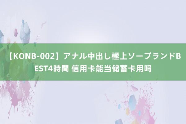 【KONB-002】アナル中出し極上ソープランドBEST4時間 信用卡能当储蓄卡用吗