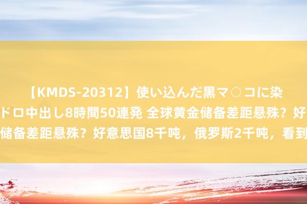 【KMDS-20312】使い込んだ黒マ○コに染み渡る息子の精液ドロドロ中出し8時間50連発 全球黄金储备差距悬殊？好意思国8千吨，俄罗斯2千吨，看到中国稳了