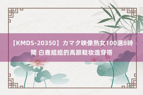 【KMDS-20350】カマタ映像熟女100選8時間 白鹿姐姐的高跟鞋妆造穿搭