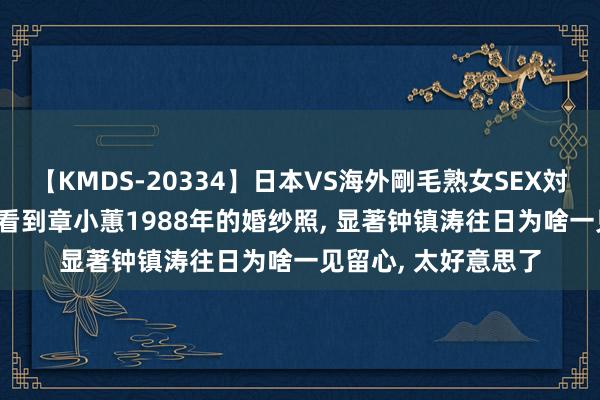 【KMDS-20334】日本VS海外剛毛熟女SEX対決！！40人8時間 看到章小蕙1988年的婚纱照， 显著钟镇涛往日为啥一见留心， 太好意思了