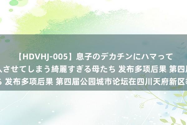 【HDVHJ-005】息子のデカチンにハマってしまい毎日のように挿入させてしまう綺麗すぎる母たち 发布多项后果 第四届公园城市论坛在四川天府新区举行