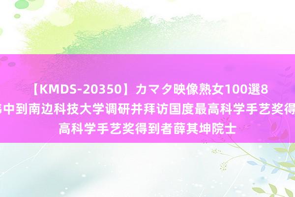 【KMDS-20350】カマタ映像熟女100選8時間 黄坤明王伟中到南边科技大学调研并拜访国度最高科学手艺奖得到者薛其坤院士