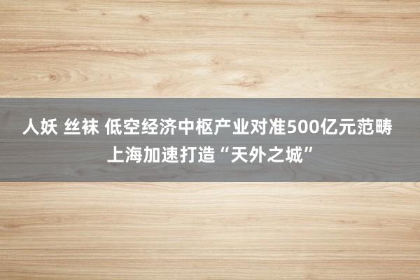 人妖 丝袜 低空经济中枢产业对准500亿元范畴 上海加速打造“天外之城”