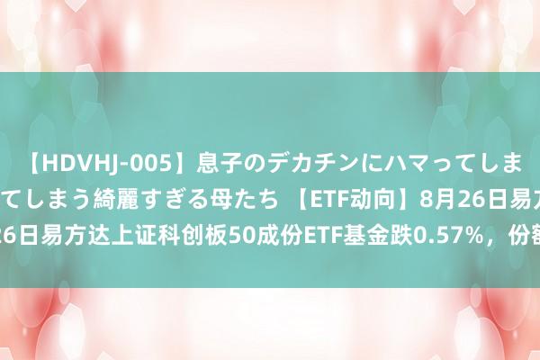 【HDVHJ-005】息子のデカチンにハマってしまい毎日のように挿入させてしまう綺麗すぎる母たち 【ETF动向】8月26日易方达上证科创板50成份ETF基金跌0.57%，份额加多2.67亿份