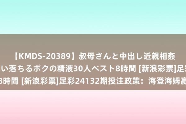 【KMDS-20389】叔母さんと中出し近親相姦 叔母さんの身体を伝い落ちるボクの精液30人ベスト8時間 [新浪彩票]足彩24132期投注政策：海登海姆赢球