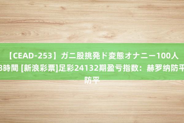 【CEAD-253】ガニ股挑発ド変態オナニー100人8時間 [新浪彩票]足彩24132期盈亏指数：赫罗纳防平