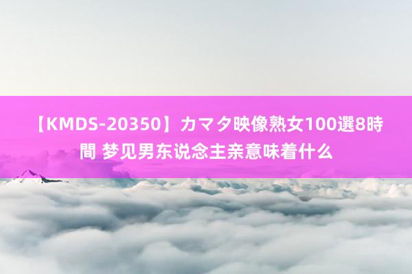 【KMDS-20350】カマタ映像熟女100選8時間 梦见男东说念主亲意味着什么