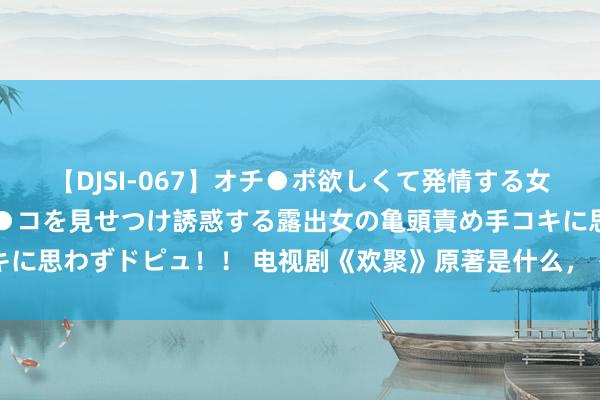 【DJSI-067】オチ●ポ欲しくて発情する女たち ところ構わずオマ●コを見せつけ誘惑する露出女の亀頭責め手コキに思わずドピュ！！ 电视剧《欢聚》原著是什么，《欢聚》原著演义先容