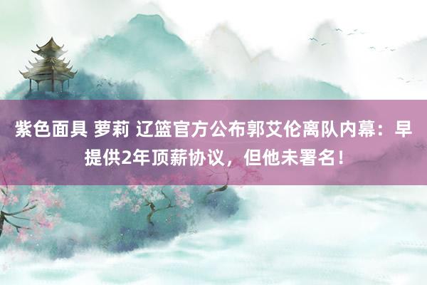 紫色面具 萝莉 辽篮官方公布郭艾伦离队内幕：早提供2年顶薪协议，但他未署名！