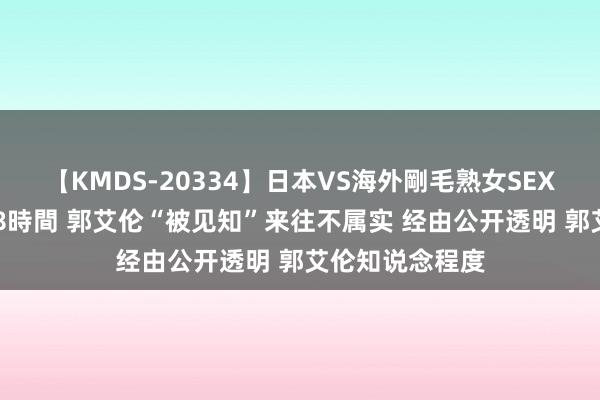 【KMDS-20334】日本VS海外剛毛熟女SEX対決！！40人8時間 郭艾伦“被见知”来往不属实 经由公开透明 郭艾伦知说念程度