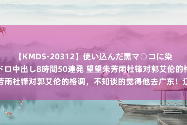 【KMDS-20312】使い込んだ黒マ○コに染み渡る息子の精液ドロドロ中出し8時間50連発 望望朱芳雨杜锋对郭艾伦的格调，不知谈的觉得他去广东！辽篮酡颜