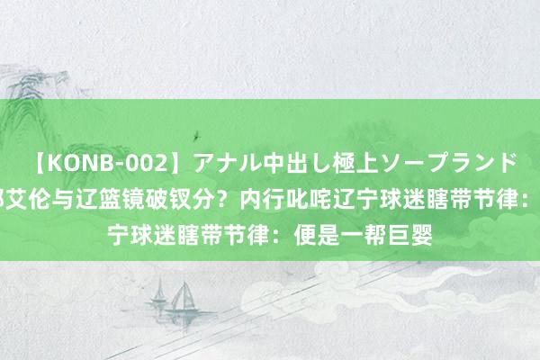 【KONB-002】アナル中出し極上ソープランドBEST4時間 郭艾伦与辽篮镜破钗分？内行叱咤辽宁球迷瞎带节律：便是一帮巨婴