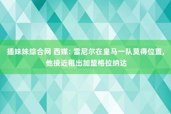 插妹妹综合网 西媒: 雷尼尔在皇马一队莫得位置， 他接近租出加盟格拉纳达