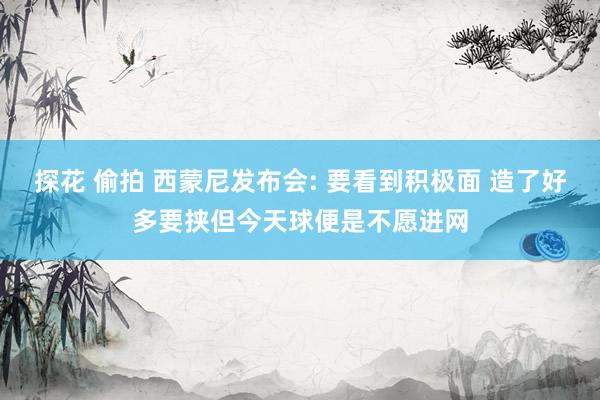 探花 偷拍 西蒙尼发布会: 要看到积极面 造了好多要挟但今天球便是不愿进网