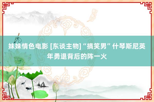 妹妹情色电影 [东谈主物]“搞笑男”什琴斯尼英年勇退背后的阵一火