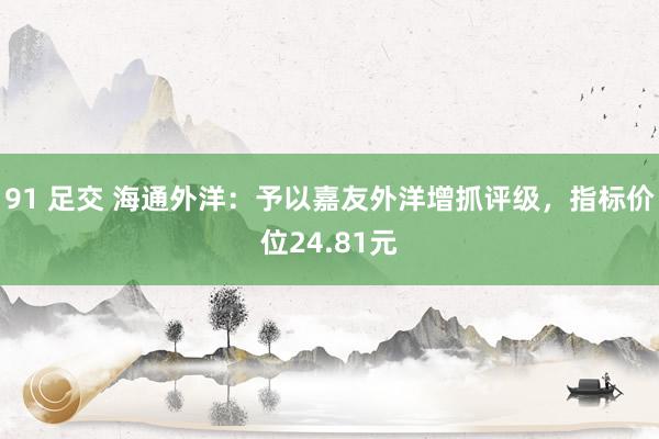 91 足交 海通外洋：予以嘉友外洋增抓评级，指标价位24.81元