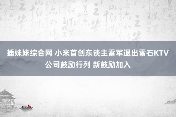 插妹妹综合网 小米首创东谈主雷军退出雷石KTV公司鼓励行列 新鼓励加入