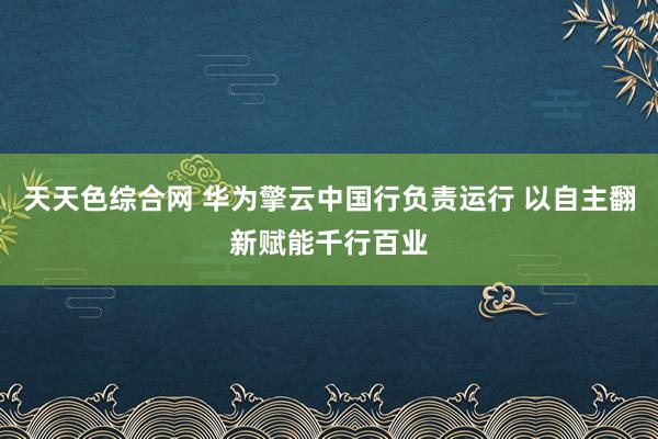 天天色综合网 华为擎云中国行负责运行 以自主翻新赋能千行百业