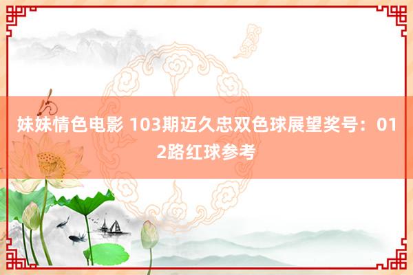 妹妹情色电影 103期迈久忠双色球展望奖号：012路红球参考