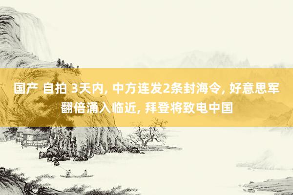 国产 自拍 3天内， 中方连发2条封海令， 好意思军翻倍涌入临近， 拜登将致电中国