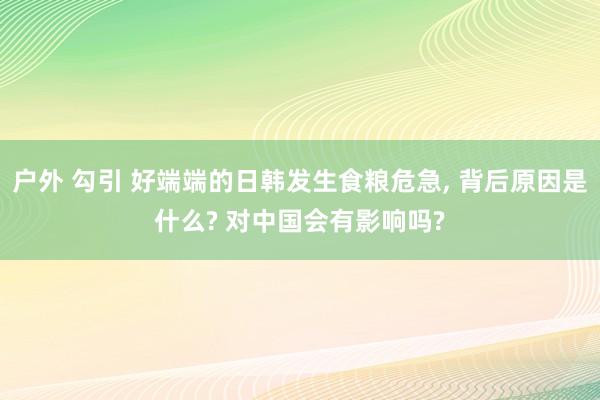 户外 勾引 好端端的日韩发生食粮危急， 背后原因是什么? 对中国会有影响吗?