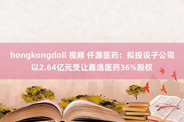 hongkongdoll 视频 仟源医药：拟投设子公司以2.64亿元受让嘉逸医药36%股权