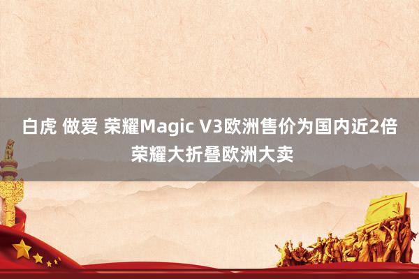 白虎 做爱 荣耀Magic V3欧洲售价为国内近2倍 荣耀大折叠欧洲大卖