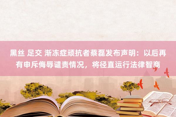 黑丝 足交 渐冻症顽抗者蔡磊发布声明：以后再有申斥侮辱谴责情况，将径直运行法律智商