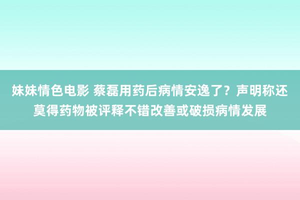 妹妹情色电影 蔡磊用药后病情安逸了？声明称还莫得药物被评释不错改善或破损病情发展