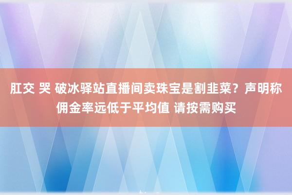 肛交 哭 破冰驿站直播间卖珠宝是割韭菜？声明称佣金率远低于平均值 请按需购买