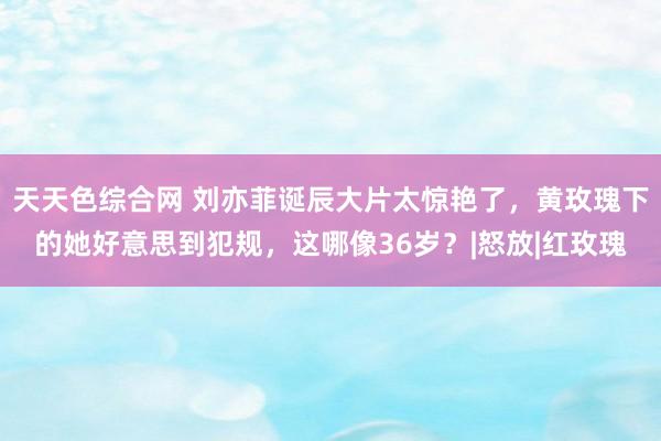 天天色综合网 刘亦菲诞辰大片太惊艳了，黄玫瑰下的她好意思到犯规，这哪像36岁？|怒放|红玫瑰