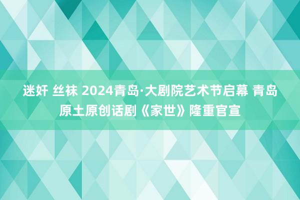 迷奸 丝袜 2024青岛·大剧院艺术节启幕 青岛原土原创话剧《家世》隆重官宣