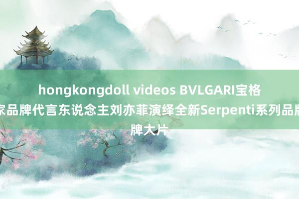 hongkongdoll videos BVLGARI宝格丽大家品牌代言东说念主刘亦菲演绎全新Serpenti系列品牌大片