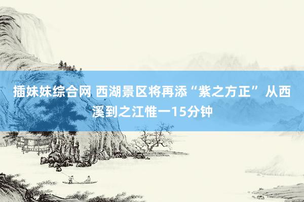 插妹妹综合网 西湖景区将再添“紫之方正” 从西溪到之江惟一15分钟