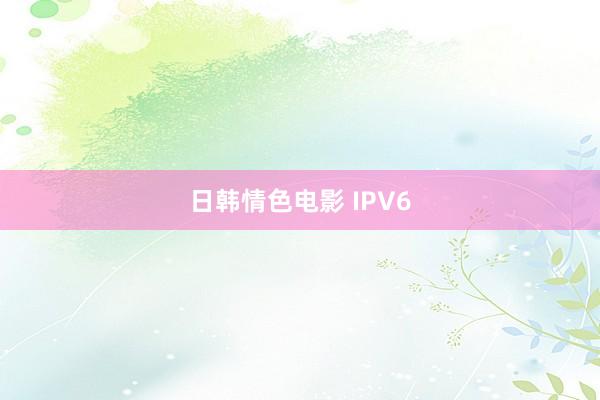 日韩情色电影 IPV6