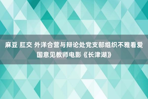 麻豆 肛交 外洋合营与辩论处党支部组织不雅看爱国意见教师电影《长津湖》