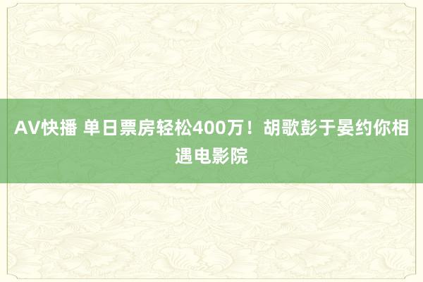 AV快播 单日票房轻松400万！胡歌彭于晏约你相遇电影院