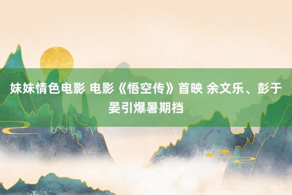 妹妹情色电影 电影《悟空传》首映 余文乐、彭于晏引爆暑期档