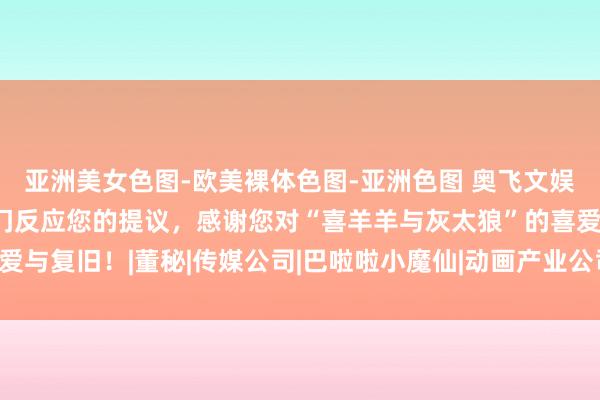 亚洲美女色图-欧美裸体色图-亚洲色图 奥飞文娱：咱们已向商酌业务部门反应您的提议，感谢您对“喜羊羊与灰太狼”的喜爱与复旧！|董秘|传媒公司|巴啦啦小魔仙|动画产业公司|喜羊羊与灰太狼系列