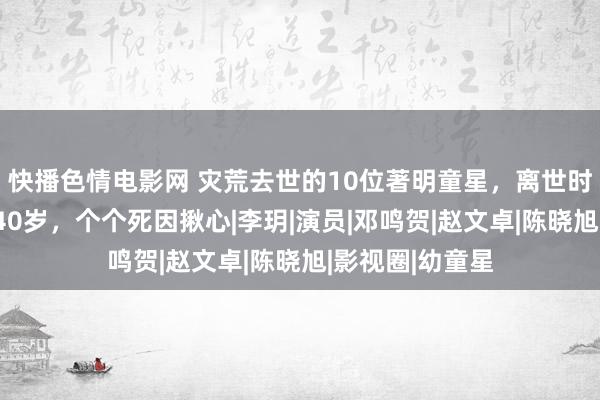 快播色情电影网 灾荒去世的10位著明童星，离世时十足莫得活过40岁，个个死因揪心|李玥|演员|邓鸣贺|赵文卓|陈晓旭|影视圈|幼童星