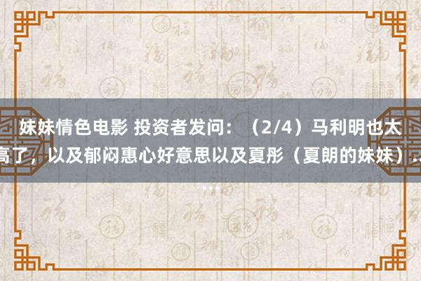 妹妹情色电影 投资者发问：（2/4）马利明也太高了，以及郁闷惠心好意思以及夏彤（夏朗的妹妹）...