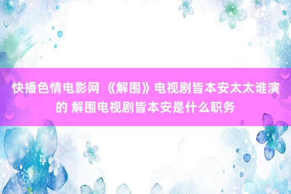 快播色情电影网 《解围》电视剧皆本安太太谁演的 解围电视剧皆本安是什么职务