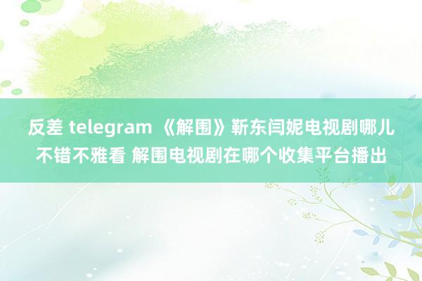 反差 telegram 《解围》靳东闫妮电视剧哪儿不错不雅看 解围电视剧在哪个收集平台播出