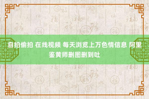 自拍偷拍 在线视频 每天浏览上万色情信息 阿里鉴黄师删图删到吐