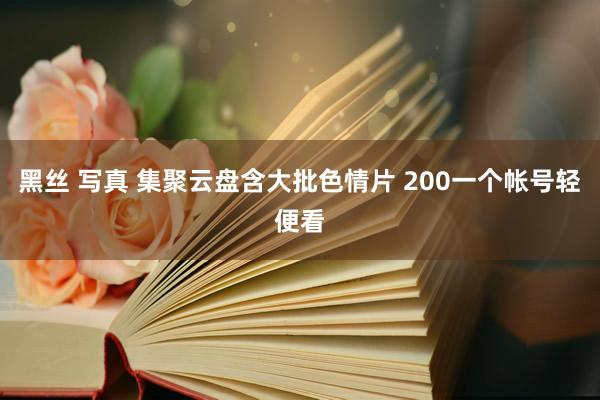 黑丝 写真 集聚云盘含大批色情片 200一个帐号轻便看