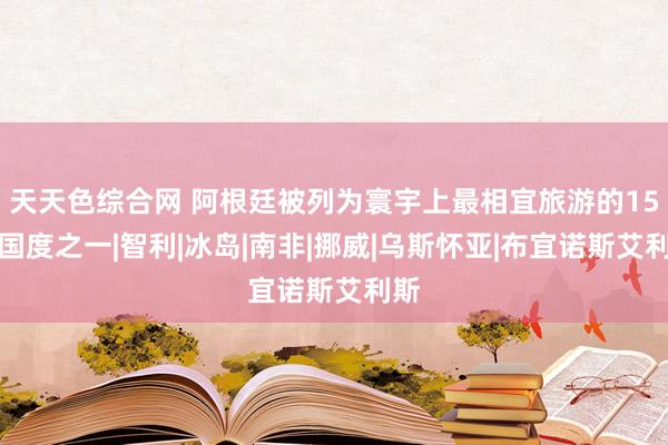 天天色综合网 阿根廷被列为寰宇上最相宜旅游的15个国度之一|智利|冰岛|南非|挪威|乌斯怀亚|布宜诺斯艾利斯