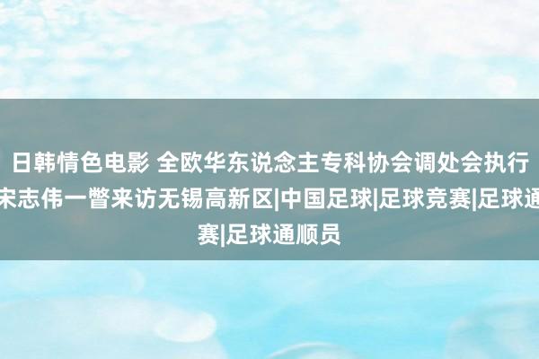 日韩情色电影 全欧华东说念主专科协会调处会执行主席宋志伟一瞥来访无锡高新区|中国足球|足球竞赛|足球通顺员